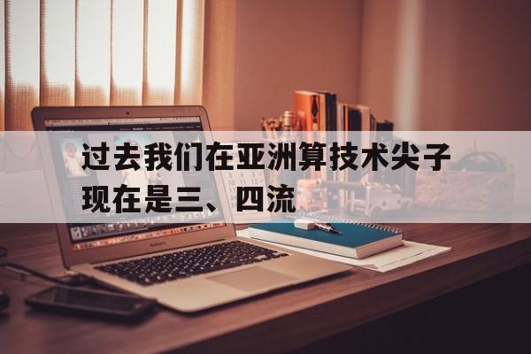 关于过去我们在亚洲算技术尖子现在是三、四流的信息